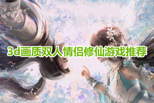 3d画质双人情侣修仙游戏推荐！适合情侣玩的双人修仙手游有哪些？