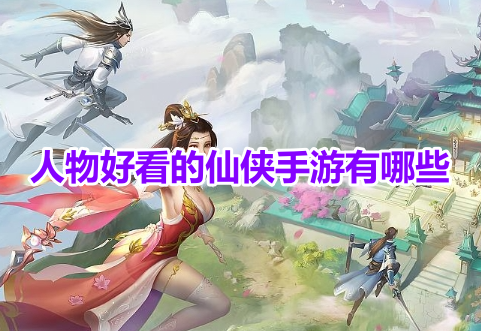 人物好看的仙侠手游有哪些？角色颜值高的仙侠游戏排行榜！