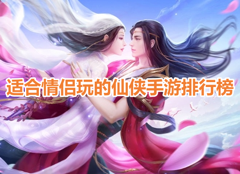 适合情侣玩的仙侠手游排行榜！情侣可以结婚的仙侠游戏有哪些？