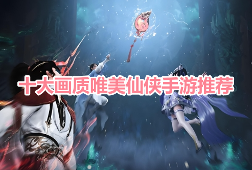 十大画质唯美仙侠手游推荐！画面最好看的仙侠游戏有哪些？